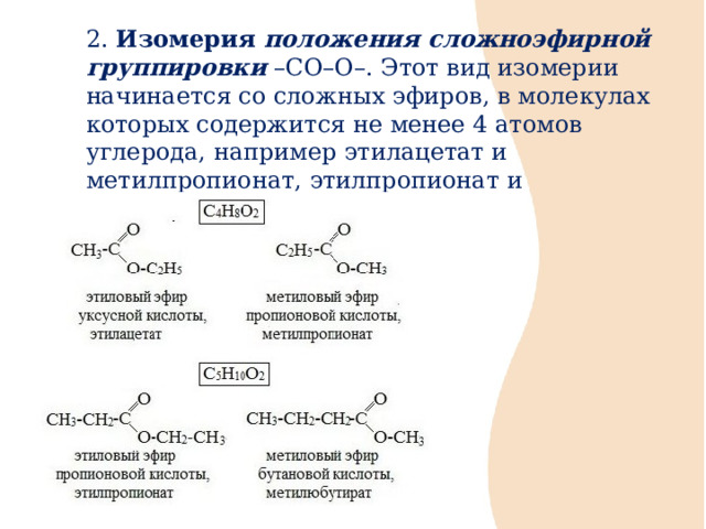 2. Изомерия положения сложноэфирной группировки –СО–О–. Этот вид изомерии начинается со сложных эфиров, в молекулах которых содержится не менее 4 атомов углерода, например этилацетат и метилпропионат, этилпропионат и метилбутират. 