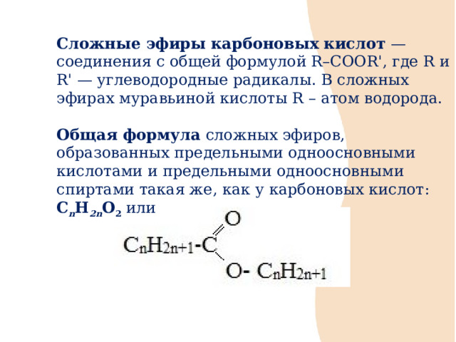 Сложные эфиры  карбоновых кислот  — соединения с общей формулой R–COOR', где R и R' — углеводородные радикалы. В сложных эфирах муравьиной кислоты R – атом водорода. Общая формула сложных эфиров, образованных предельными одноосновными кислотами и предельными одноосновными спиртами такая же, как у карбоновых кислот: C n H 2n O 2 или  