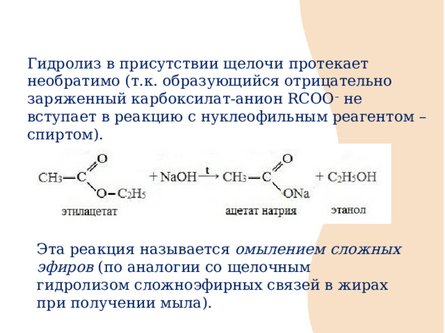 Гидролиз в присутствии щелочи протекает необратимо (т.к. образующийся отрицательно заряженный карбоксилат-анион RCOO –  не вступает в реакцию с нуклеофильным реагентом – спиртом). Эта реакция называется  омылением сложных эфиров  (по аналогии со щелочным гидролизом сложноэфирных связей в жирах при получении мыла).   