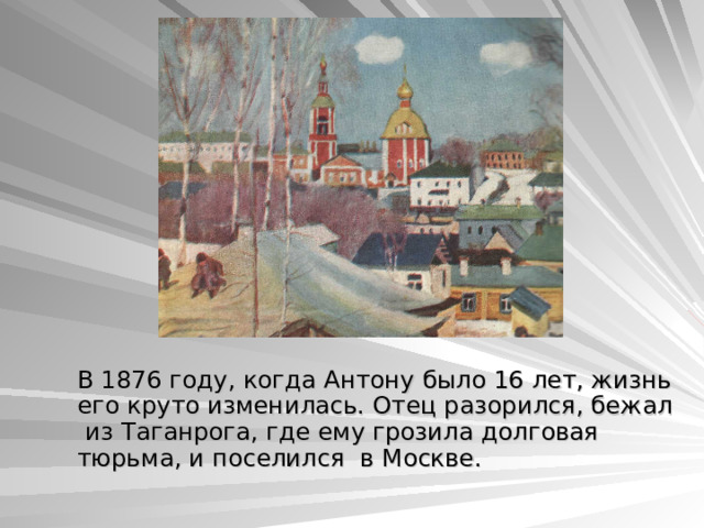  В 1876 году, когда Антону было 16 лет, жизнь его круто изменилась. Отец разорился, бежал из Таганрога, где ему грозила долговая тюрьма, и поселился в Москве. 