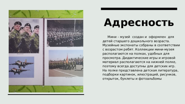 Адресность  Мини – музей  создан и  оформлен  для детей старшего дошкольного возраста. Музейные экспонаты собраны в соответствии с возрастом ребят. Коллекции мини-музея располагаются на полках, удобных для просмотра. Дидактические игры и игровой материал располагаются на нижней полке, поэтому всегда доступны для детских игр. На полке представлена детская литература, подборки картинок, илюстраций, рисунков, открыток, буклеты и фотоальбомы 