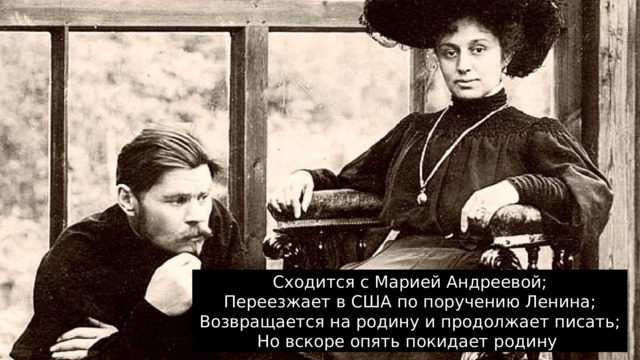 Сходится с Марией Андреевой;  Переезжает в США по поручению Ленина;  Возвращается на родину и продолжает писать;  Но вскоре опять покидает родину 