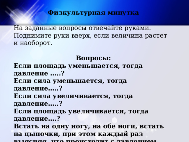 Физкультурная минутка На заданные вопросы отвечайте руками. Поднимите руки вверх, если величина растет и наоборот.  Вопросы: Если площадь уменьшается, тогда давление … ..? Если сила уменьшается, тогда давление … ..? Если сила увеличивается, тогда давление … ..? Если площадь увеличивается, тогда давление … .? Встать на одну ногу, на обе ноги, встать на цыпочки, при этом каждый раз выясняя, что происходит с давлением, которое каждый из вас оказывает на пол. 