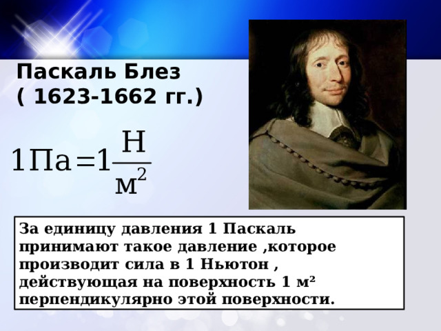 Паскаль Блез ( 1623-1662 гг.) За единицу давления 1 Паскаль принимают такое давление ,которое производит сила в 1 Ньютон , действующая на поверхность 1 м² перпендикулярно этой поверхности. 
