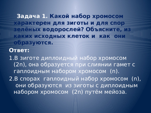  Задача 1. Какой набор хромосом характерен для зиготы и для спор зелёных водорослей? Объясните, из каких исходных клеток и как они образуются. Ответ: 1.В зиготе диплоидный набор хромосом (2n), она образуется при слиянии гамет с гаплоидным набором хромосом (n). 2.В спорах гаплоидный набор хромосом (n), они образуются из зиготы с диплоидным набором хромосом (2n) путём мейоза. 