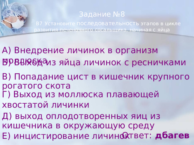 Задание №8   В7  Установите последовательность этапов в цикле развития печеночного сосальщика, начиная с яйца А) Внедрение личинок в организм моллюска Б) Выход из яйца личинок с ресничками В) Попадание цист в кишечник крупного рогатого скота Г) Выход из моллюска плавающей хвостатой личинки Д) выход оплодотворенных яиц из кишечника в окружающую среду Ответ: дбагев Е) инцистирование личинок 