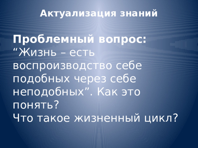 Актуализация знаний   Проблемный вопрос: “Жизнь – есть воспроизводство себе подобных через себе неподобных”. Как это понять? Что такое жизненный цикл? 