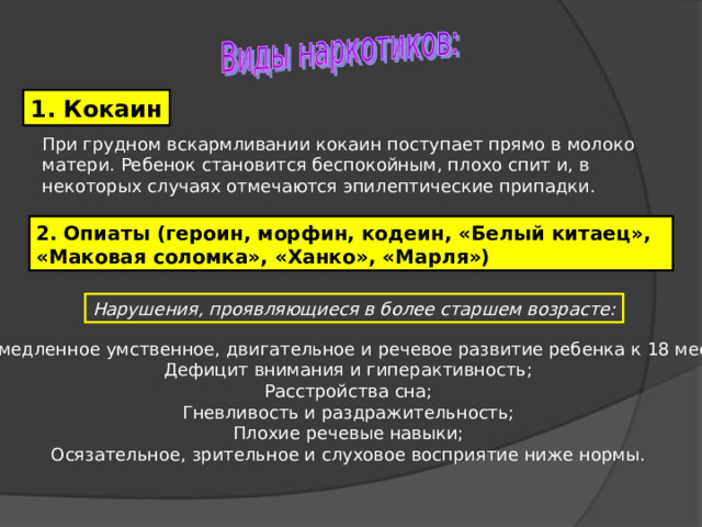 1. Кокаин При грудном вскармливании кокаин поступает прямо в молоко матери. Ребенок становится беспокойным, плохо спит и, в некоторых случаях отмечаются эпилептические припадки. 2. Опиаты (героин, морфин, кодеин, «Белый китаец», «Маковая соломка», «Ханко», «Марля») Нарушения, проявляющиеся в более старшем возрасте: Замедленное умственное, двигательное и речевое развитие ребенка к 18 мес.; Дефицит внимания и гиперактивность; Расстройства сна; Гневливость и раздражительность; Плохие речевые навыки; Осязательное, зрительное и слуховое восприятие ниже нормы. 