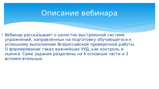 Описание вебинара Вебинар рассказывает о целостно выстроенной системе упражнений, направленных на подготовку обучающегося к успешному выполнению Всероссийской проверочной работы. О формировании таких важнейших УУД, как контроль и оценка. Сами задания разделены на 4 основные части и 3 вспомогательные. 