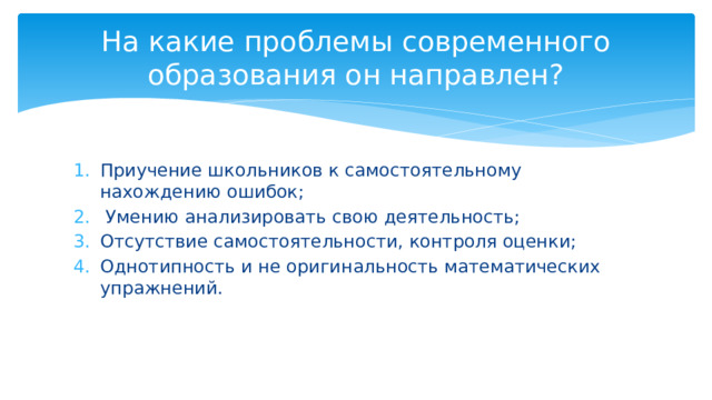 На какие проблемы современного образования он направлен? Приучение школьников к самостоятельному нахождению ошибок;  Умению анализировать свою деятельность; Отсутствие самостоятельности, контроля оценки; Однотипность и не оригинальность математических упражнений. 