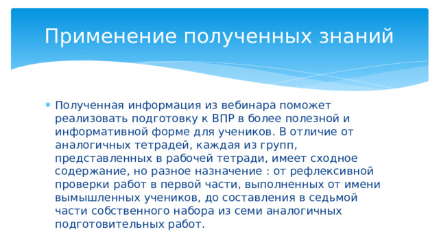 Применение полученных знаний Полученная информация из вебинара поможет реализовать подготовку к ВПР в более полезной и информативной форме для учеников. В отличие от аналогичных тетрадей, каждая из групп, представленных в рабочей тетради, имеет сходное содержание, но разное назначение : от рефлексивной проверки работ в первой части, выполненных от имени вымышленных учеников, до составления в седьмой части собственного набора из семи аналогичных подготовительных работ. 