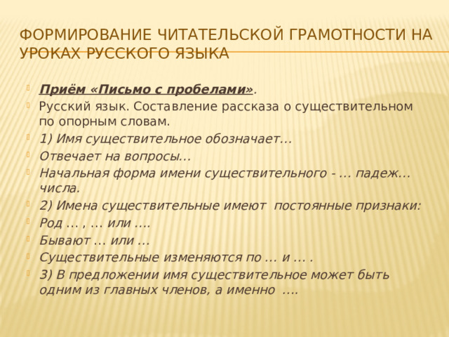 Формирование читательской грамотности на уроках русского языка Приём «Письмо с пробелами» . Русский язык. Составление рассказа о существительном по опорным словам. 1) Имя существительное обозначает… Отвечает на вопросы… Начальная форма имени существительного - … падеж…числа. 2) Имена существительные имеют постоянные признаки: Род … , … или …. Бывают …  или … Существительные изменяются по … и … . 3) В предложении имя существительное может быть одним из главных членов, а именно …. 