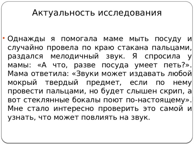 Актуальность исследования Однажды я помогала маме мыть посуду и случайно провела по краю стакана пальцами, раздался мелодичный звук. Я спросила у мамы: «А что, разве посуда умеет петь?». Мама ответила: «Звуки может издавать любой мокрый твердый предмет, если по нему провести пальцами, но будет слышен скрип, а вот стеклянные бокалы поют по-настоящему». Мне стало интересно проверить это самой и узнать, что может повлиять на звук. 