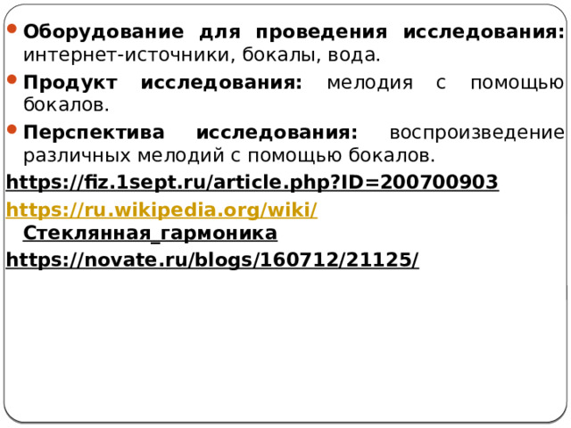 Оборудование для проведения исследования: интернет-источники, бокалы, вода. Продукт исследования: мелодия с помощью бокалов. Перспектива исследования: воспроизведение различных мелодий с помощью бокалов. https://fiz.1sept.ru/article.php?ID=200700903  https://ru.wikipedia.org/wiki/ Стеклянная_гармоника  https://novate.ru/blogs/160712/21125/    