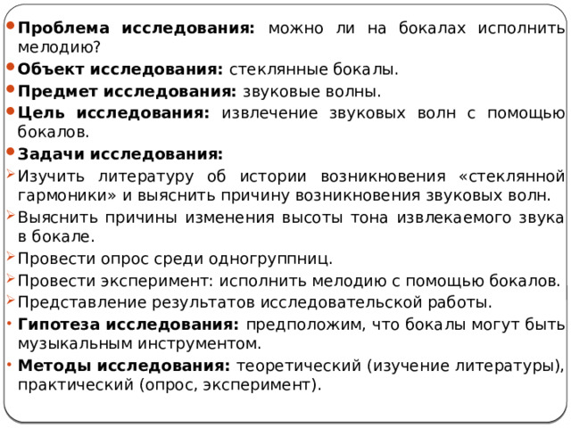 Проблема исследования: можно ли на бокалах исполнить мелодию? Объект исследования: стеклянные бокалы. Предмет исследования: звуковые волны. Цель исследования: извлечение звуковых волн с помощью бокалов. Задачи исследования: Изучить литературу об истории возникновения «стеклянной гармоники» и выяснить причину возникновения звуковых волн. Выяснить причины изменения высоты тона извлекаемого звука в бокале. Провести опрос среди одногруппниц. Провести эксперимент: исполнить мелодию с помощью бокалов. Представление результатов исследовательской работы. Гипотеза исследования: предположим, что бокалы могут быть музыкальным инструментом. Методы исследования: теоретический (изучение литературы), практический (опрос, эксперимент). 