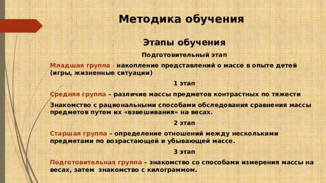 Методика обучения Этапы обучения Подготовительный этап Младшая группа - накопление представлений о массе в опыте детей (игры, жизненные ситуации) 1 этап Средняя группа – различие массы предметов контрастных по тяжести Знакомство с рациональными способами обследования сравнения массы предметов путем их «взвешивания» на весах. 2 этап Старшая группа – определение отношений между несколькими предметами по возрастающей и убывающей массе. 3 этап Подготовительная группа – знакомство со способами измерения массы на весах, затем знакомство с килограммом. 