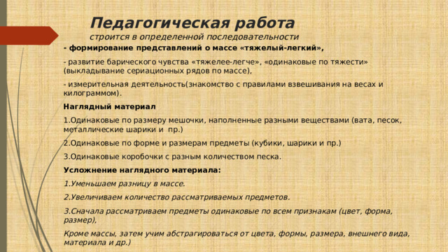 Педагогическая работа  строится в определенной последовательности - формирование представлений о массе «тяжелый-легкий», - развитие барического чувства «тяжелее-легче», «одинаковые по тяжести» (выкладывание сериационных рядов по массе), - измерительная деятельность(знакомство с правилами взвешивания на весах и килограммом). Наглядный материал 1.Одинаковые по размеру мешочки, наполненные разными веществами (вата, песок, металлические шарики и пр.) 2.Одинаковые по форме и размерам предметы (кубики, шарики и пр.) 3.Одинаковые коробочки с разным количеством песка. Усложнение наглядного материала: 1.Уменьшаем разницу в массе. 2.Увеличиваем количество рассматриваемых предметов. 3.Сначала рассматриваем предметы одинаковые по всем признакам (цвет, форма, размер), Кроме массы, затем учим абстрагироваться от цвета, формы, размера, внешнего вида, материала и др.) 