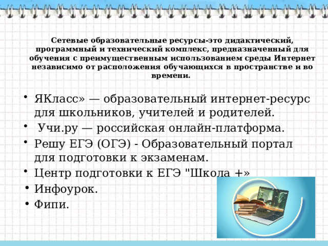 Сетевые образовательные ресурсы-это дидактический, программный и технический комплекс, предназначенный для обучения с преимущественным использованием среды Интернет независимо от расположения обучающихся в пространстве и во времени.      ЯКласс» — образовательный интернет-ресурс для школьников, учителей и родителей.   Учи.ру — российская онлайн-платформа. Решу ЕГЭ (ОГЭ) - Образовательный портал для подготовки к экзаменам. Центр подготовки к ЕГЭ 