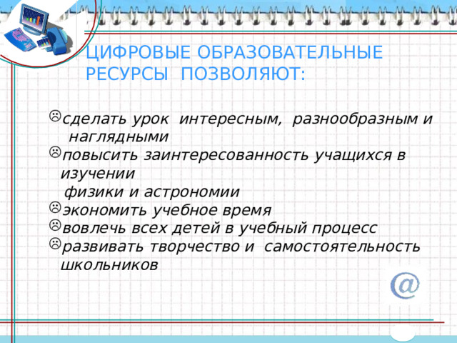 ЦИФРОВЫЕ ОБРАЗОВАТЕЛЬНЫЕ РЕСУРСЫ ПОЗВОЛЯЮТ: сделать урок интересным, разнообразным и  наглядными повысить заинтересованность учащихся в изучении  физики и астрономии экономить учебное время вовлечь всех детей в учебный процесс развивать творчество и  самостоятельность школьников   