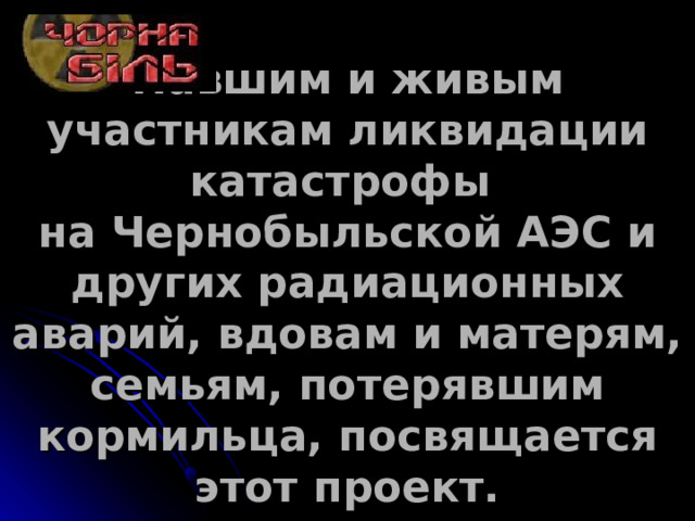 Павшим и живым участникам ликвидации катастрофы  на Чернобыльской АЭС и других радиационных аварий, вдовам и матерям, семьям, потерявшим кормильца, посвящается этот проект.   