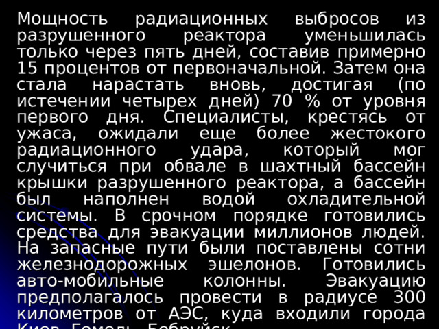 Мощность радиационных выбросов из разрушенного реактора уменьшилась только через пять дней, составив примерно 15 процентов от первоначальной. Затем она стала нарастать вновь, достигая (по истечении четырех дней) 70 % от уровня первого дня. Специалисты, крестясь от ужаса, ожидали еще более жестокого радиационного удара, который мог случиться при обвале в шахтный бассейн крышки разрушенного реактора, а бассейн был наполнен водой охладительной системы. В срочном порядке готовились средства для эвакуации миллионов людей. На запасные пути были поставлены сотни железнодорожных эшелонов. Готовились авто-мобильные колонны. Эвакуацию предполагалось провести в радиусе 300 километров от АЭС, куда входили города Киев, Гомель, Бобруйск... 