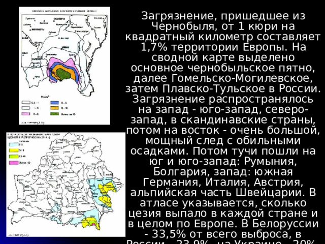 Загрязнение, пришедшее из Чернобыля, от 1 кюри на квадратный километр составляет 1,7% территории Европы. На сводной карте выделено основное чернобыльское пятно, далее Гомельско-Могилевское, затем Плавско-Тульское в России. Загрязнение распространялось на запад - юго-запад, северо-запад, в скандинавские страны, потом на восток - очень большой, мощный след с обильными осадками. Потом тучи пошли на юг и юго-запад: Румыния, Болгария, запад: южная Германия, Италия, Австрия, альпийская часть Швейцарии. В атласе указывается, сколько цезия выпало в каждой стране и в целом по Европе. В Белоруссии - 33,5% от всего выброса, в России - 23,9%, на Украине - 20%, в Швеции - 4,4%, в Финляндии - 4,3%. 