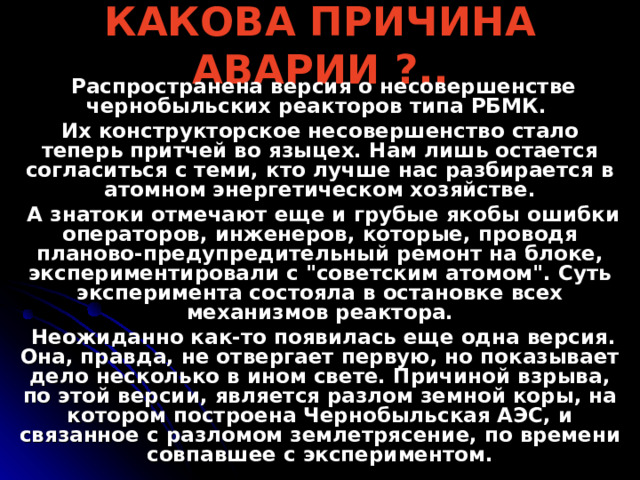 КАКОВА ПРИЧИНА АВАРИИ ?..  Распространена версия о несовершенстве чернобыльских реакторов типа РБМК. Их конструкторское несовершенство стало теперь притчей во языцех. Нам лишь остается согласиться с теми, кто лучше нас разбирается в атомном энергетическом хозяйстве.  А знатоки отмечают еще и грубые якобы ошибки операторов, инженеров, которые, проводя планово-предупредительный ремонт на блоке, экспериментировали с 