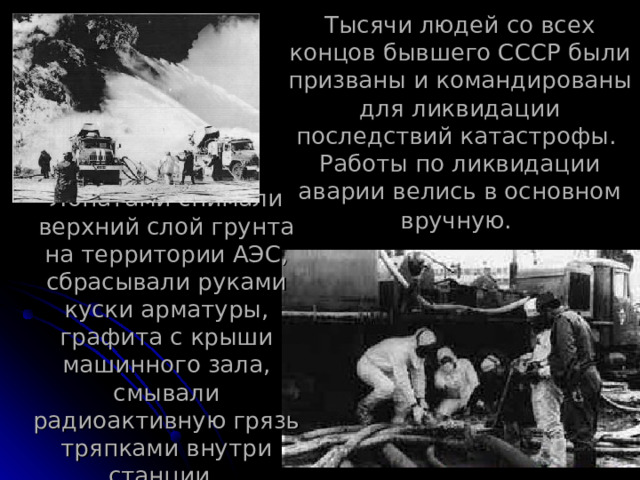 Тысячи людей со всех концов бывшего СССР были призваны и командированы для ликвидации последствий катастрофы.  Работы по ликвидации аварии велись в основном вручную.  Лопатами снимали верхний слой грунта на территории АЭС, сбрасывали руками куски арматуры, графита с крыши машинного зала, смывали радиоактивную грязь тряпками внутри станции. 