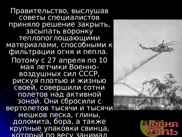 Правительство, выслушав советы специалистов приняло решение закрыть, засыпать воронку теплопоглощающими материалами, способными к фильтрации огня и пепла. Потому с 27 апреля по 10 мая летчики Военно-воздушных сил СССР, рискуя плотью и жизнью своей, совершили сотни полетов над активной зоной. Они сбросили с вертолетов тысячи и тысячи мешков песка, глины, доломита, бора, а также крупные упаковки свинца, который по весу занимал первое место - 2400 тонны. 