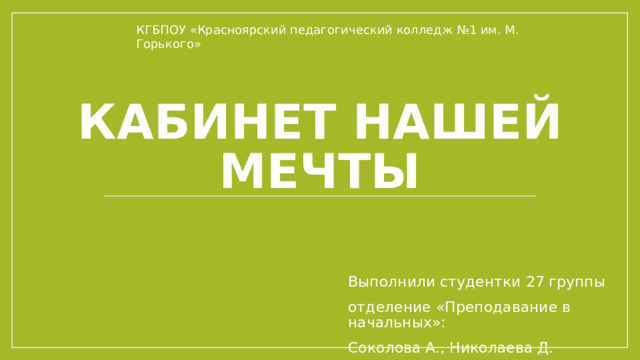 КГБПОУ «Красноярский педагогический колледж №1 им. М. Горького» Кабинет нашей мечты Выполнили студентки 27 группы отделение «Преподавание в начальных»: Соколова А., Николаева Д. 