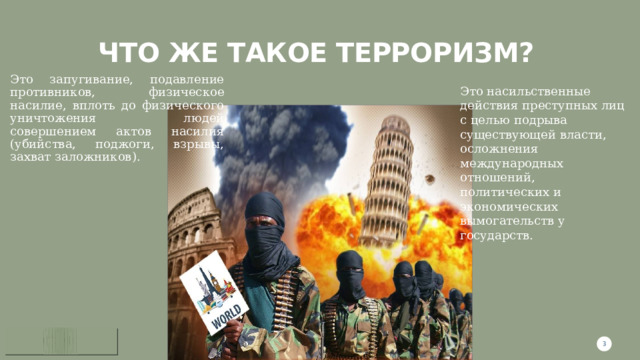 Что же такое терроризм?  Это запугивание, подавление противников, физическое насилие, вплоть до физического уничтожения людей совершением актов насилия (убийства, поджоги, взрывы, захват заложников). Это насильственные действия преступных лиц с целью подрыва существующей власти, осложнения международных отношений, политических и экономических вымогательств у государств. 1 1 