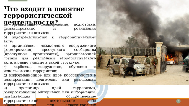 Что входит в понятие террористической деятельности?   а) организация, планирование, подготовка, финансирование и реализация террористического акта; б) подстрекательство к террористическому акту; в) организация незаконного вооруженного формирования, преступного сообщества (преступной организации), организованной группы для реализации террористического акта, а равно участие в такой структуре; г) вербовка, вооружение, обучение и использование террористов; д) информационное или иное пособничество в планировании, подготовке или реализации террористического акта; е) пропаганда идей терроризма, распространение материалов или информации, призывающих к осуществлению террористической деятельности либо обосновывающих или оправдывающих необходимость осуществления такой деятельности. 1 1 