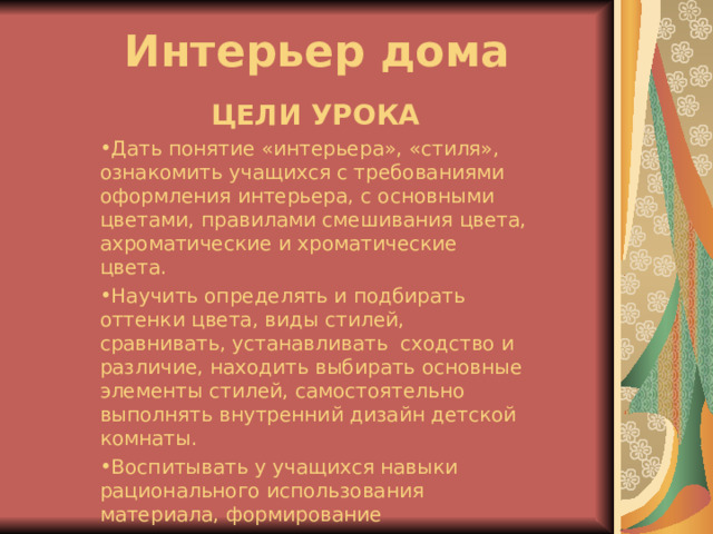 Интерьер дома ЦЕЛИ УРОКА Дать понятие «интерьера», «стиля», ознакомить учащихся с требованиями оформления интерьера, с основными цветами, правилами смешивания цвета, ахроматические и хроматические цвета. Научить определять и подбирать оттенки цвета, виды стилей, сравнивать, устанавливать сходство и различие, находить выбирать основные элементы стилей, самостоятельно выполнять внутренний дизайн детской комнаты. Воспитывать у учащихся навыки рационального использования материала, формирование эстетического вкуса. 