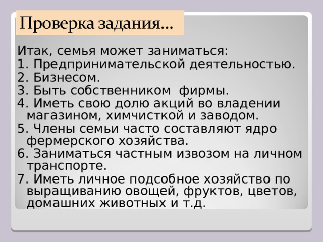 Итак, семья может заниматься: 1. Предпринимательской деятельностью. 2. Бизнесом. 3. Быть собственником фирмы. 4. Иметь свою долю акций во владении магазином, химчисткой и заводом. 5. Члены семьи часто составляют ядро фермерского хозяйства. 6. Заниматься частным извозом на личном транспорте. 7. Иметь личное подсобное хозяйство по выращиванию овощей, фруктов, цветов, домашних животных и т.д. 