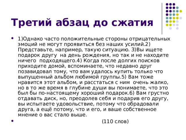 1)Однако часто положительные стороны отрицательных эмоций не могут проявиться без наших усилий.2) Представьте, например, такую ситуацию. 3)Вы ищете подарок другу на день рождения, но так и не находите ничего подходящего.4) Когда после долгих поисков приходите домой, вспоминаете, что недавно друг позавидовал тому, что вам удалось купить только что выпущенный альбом любимой группы.5) Вам тоже нравится этот альбом, и расстаться с ним очень жалко, но в то же время в глубине души вы понимаете, что это был бы по-настоящему хороший подарок.6) Вам грустно отдавать диск, но, преодолев себя и подарив его другу, вы испытаете удовольствие, потому что обрадовали друга, а ещё потому, что и его, и ваше собственное мнение о вас стало выше.  (110 слов) 