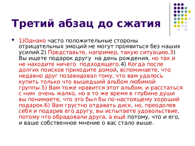 1)Однако часто положительные стороны отрицательных эмоций не могут проявиться без наших усилий.2) Представьте, например, такую ситуацию.3 ) Вы ищете подарок другу на день рождения, но так и не находите ничего подходящего .4) Когда  после долгих поисков приходите домой , вспоминаете, что недавно друг позавидовал тому, что вам удалось купить только что вышедший альбом любимой группы.5) Вам тоже нравится этот альбом, и расстаться с ним очень жалко, но в то же время в глубине души вы понимаете, что это был бы по-настоящему хороший подарок.6) Вам грустно отдавать диск, но, преодолев себя и подарив его другу, вы испытаете удовольствие, потому что обрадовали друга, а ещё потому, что и его, и ваше собственное мнение о вас стало выше.  