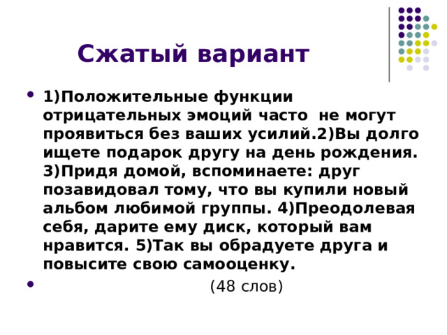 1)Положительные функции отрицательных эмоций часто не могут проявиться без ваших усилий.2)Вы долго ищете подарок другу на день рождения. 3)Придя домой, вспоминаете: друг позавидовал тому, что вы купили новый альбом любимой группы. 4)Преодолевая себя, дарите ему диск, который вам нравится. 5)Так вы обрадуете друга и повысите свою самооценку.  (48 слов) 