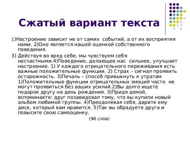 1 )Настроение зависит не от самих событий, а от их восприятия нами. 2)Оно является нашей оценкой собственного поведения. 3) Действуя во вред себе, мы чувствуем себя несчастными.4)Поведение, делающее нас сильнее, улучшает настроение. 1) У каждого отрицательного переживания есть важные положительные функции. 2) Страх – сигнал проявить осторожность. 3)Печаль – способ привыкнуть к утратам 1)Положительные функции отрицательных эмоций часто не могут проявиться без ваших усилий.2)Вы долго ищете подарок другу на день рождения. 3)Придя домой, вспоминаете: друг позавидовал тому, что вы купили новый альбом любимой группы. 4)Преодолевая себя, дарите ему диск, который вам нравится. 5)Так вы обрадуете друга и повысите свою самооценку.  (96 слов) 