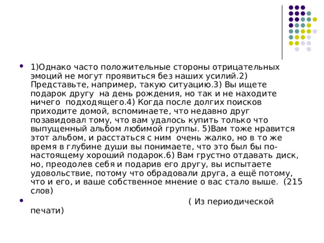 1)Однако часто положительные стороны отрицательных эмоций не могут проявиться без наших усилий.2) Представьте, например, такую ситуацию.3) Вы ищете подарок другу на день рождения, но так и не находите ничего подходящего.4) Когда после долгих поисков приходите домой, вспоминаете, что недавно друг позавидовал тому, что вам удалось купить только что выпущенный альбом любимой группы. 5)Вам тоже нравится этот альбом, и расстаться с ним очень жалко, но в то же время в глубине души вы понимаете, что это был бы по-настоящему хороший подарок.6) Вам грустно отдавать диск, но, преодолев себя и подарив его другу, вы испытаете удовольствие, потому что обрадовали друга, а ещё потому, что и его, и ваше собственное мнение о вас стало выше. (215 слов)  ( Из периодической печати) 