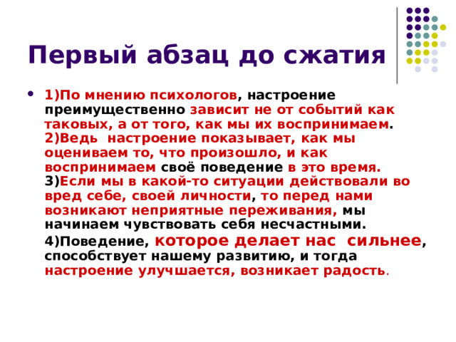 1)По мнению психологов , настроение преимущественно зависит не от событий как таковых, а от того, как мы их воспринимаем . 2)Ведь настроение показывает, как мы оцениваем то, что произошло, и как воспринимаем своё поведение в это время. 3) Если  мы в какой-то ситуации  действовали во вред себе, своей личности , то перед  нами возникают неприятные переживания, мы начинаем чувствовать себя несчастными. 4)Поведение, которое делает нас сильнее , способствует нашему развитию, и тогда  настроение улучшается, возникает радость . 