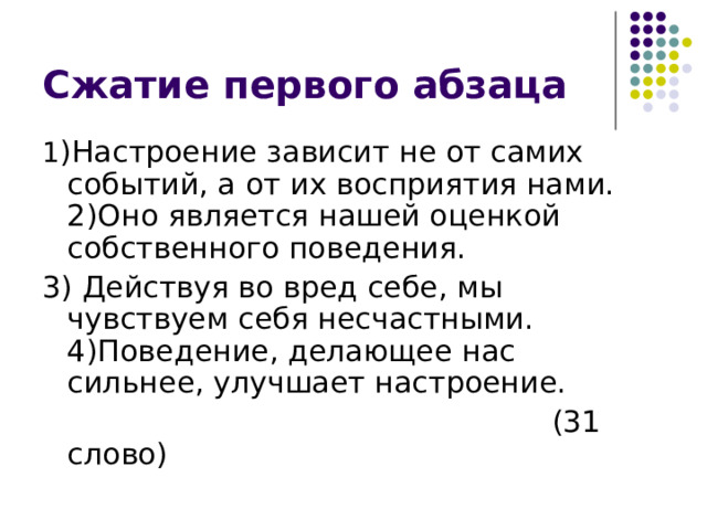 1 )Настроение зависит не от самих событий, а от их восприятия нами. 2)Оно является нашей оценкой собственного поведения. 3) Действуя во вред себе, мы чувствуем себя несчастными. 4)Поведение, делающее нас сильнее, улучшает настроение.  (31 слово) 