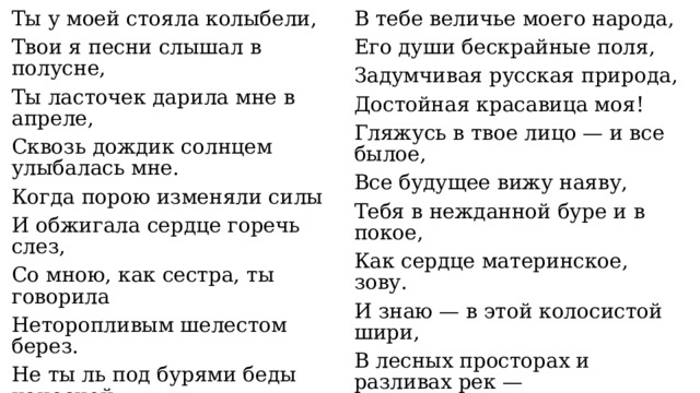 Ты у моей стояла колыбели, Твои я песни слышал в полусне, В тебе величье моего народа, Ты ласточек дарила мне в апреле, Его души бескрайные поля, Задумчивая русская природа, Сквозь дождик солнцем улыбалась мне. Когда порою изменяли силы Достойная красавица моя! И обжигала сердце горечь слез, Гляжусь в твое лицо — и все былое, Все будущее вижу наяву, Со мною, как сестра, ты говорила Неторопливым шелестом берез. Тебя в нежданной буре и в покое, Не ты ль под бурями беды наносной Как сердце материнское, зову. Меня учила (помнишь те года?) И знаю — в этой колосистой шири, Врастать в родную землю, словно сосны, В лесных просторах и разливах рек — Стоять и не сгибаться никогда? Источник сил и все, что в этом мире Еще свершит мой вдохновенный век! 