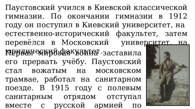 Паустовский учился в Киевской классической гимназии. По окончании гимназии в 1912 году он поступил в Киевский университет, на естественно-исторический факультет, затем перевёлся в Московский университет, на юридический факультет. Первая мировая война заставила его прервать учёбу. Паустовский стал вожатым на московском трамвае, работал на санитарном поезде. В 1915 году с полевым санитарным отрядом отступал вместе с русской армией по Польше и Белоруссии. 