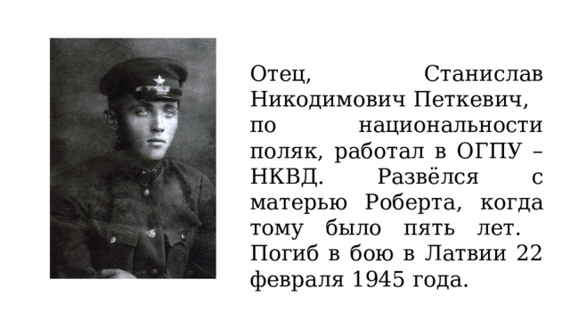 Отец, Станислав Никодимович Петкевич,  по национальности поляк, работал в ОГПУ – НКВД. Развёлся с матерью Роберта, когда тому было пять лет.  Погиб в бою в Латвии 22 февраля 1945 года. 