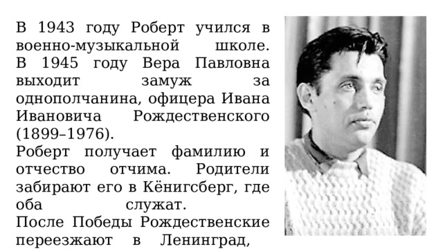 В 1943 году Роберт учился в военно-музыкальной школе.  В 1945 году Вера Павловна выходит замуж за однополчанина, офицера Ивана Ивановича Рождественского (1899–1976). Роберт получает фамилию и отчество отчима. Родители забирают его в Кёнигсберг, где оба служат.  После Победы Рождественские переезжают в Ленинград,  а в 1948 году – в Петрозаводск. 