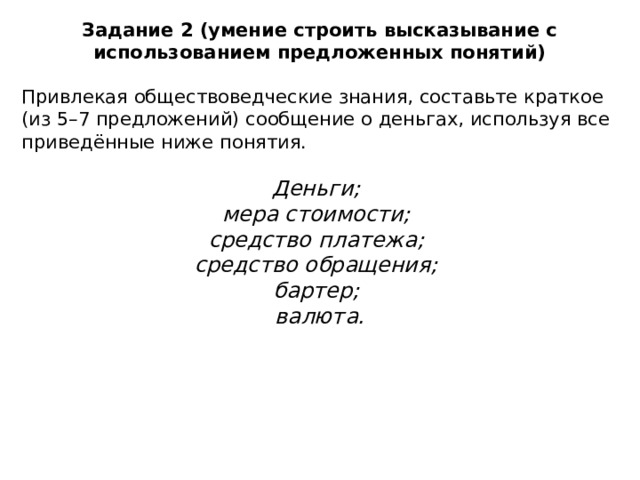 Задание 2 (умение строить высказывание с использованием предложенных понятий) Привлекая обществоведческие знания, составьте краткое (из 5–7 предложений) сообщение о деньгах, используя все приведённые ниже понятия. Деньги; мера стоимости; средство платежа; средство обращения; бартер; валюта. 