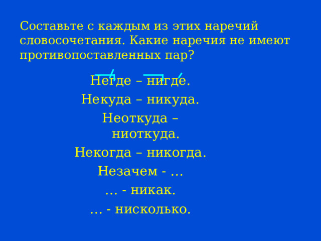 Составьте с каждым из этих наречий словосочетания. Какие наречия не имеют противопоставленных пар? Негде – нигде. Некуда – никуда. Неоткуда – ниоткуда. Некогда – никогда. Незачем - … … - никак. … - нисколько. 