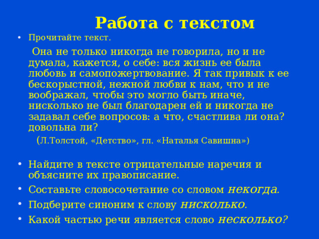 Работа с текстом Прочитайте текст.  Она не только никогда не говорила, но и не думала, кажется, о себе: вся жизнь ее была любовь и самопожертвование. Я так привык к ее бескорыстной, нежной любви к нам, что и не воображал, чтобы это могло быть иначе, нисколько не был благодарен ей и никогда не задавал себе вопросов: а что, счастлива ли она? довольна ли?  ( Л.Толстой, «Детство», гл. «Наталья Савишна») Найдите в тексте отрицательные наречия и объясните их правописание. Составьте словосочетание со словом некогда . Подберите синоним к слову нисколько . Какой частью речи является слово несколько ? 