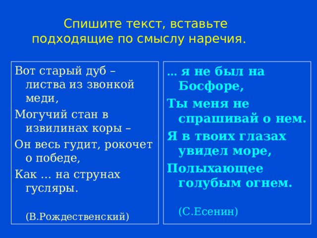  Спишите текст, вставьте подходящие по смыслу наречия . Вот старый дуб – листва из звонкой меди, Могучий стан в извилинах коры – Он весь гудит, рокочет о победе, Как … на струнах гусляры.  (В.Рождественский) … я не был на Босфоре, Ты меня не спрашивай о нем. Я в твоих глазах увидел море, Полыхающее голубым огнем.  (С.Есенин) 