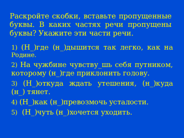 Раскройте скобки, вставьте пропущенные буквы. В каких частях речи пропущены буквы? Укажите эти части речи. 1) (Н_)где (н_)дышится так легко, как на Родине. 2) На чужбине чувству_шь себя путником, которому (н_)где приклонить голову. 3) (Н_)откуда ждать утешения, (н_)куда (н_) тянет. 4) (Н_)как (н_)превозмочь усталости. 5) (Н_)чуть (н_)хочется уходить. 